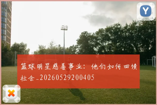 篮球明星慈善事业：他们如何回馈社会_20260529200405