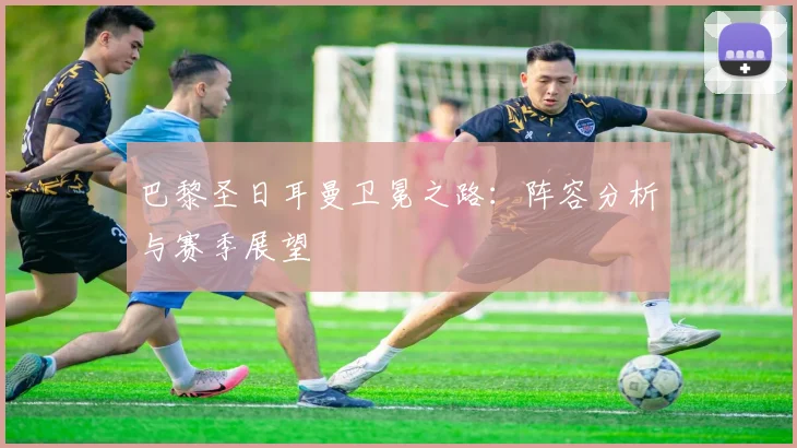 巴黎圣日耳曼卫冕之路:阵容分析与赛季展望