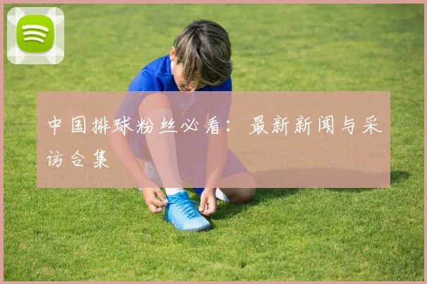 中国排球粉丝必看:最新新闻与采访合集