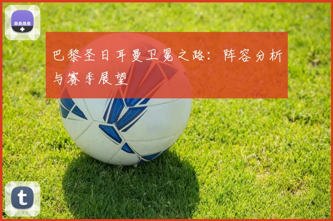 巴黎圣日耳曼卫冕之路：阵容分析与赛季展望