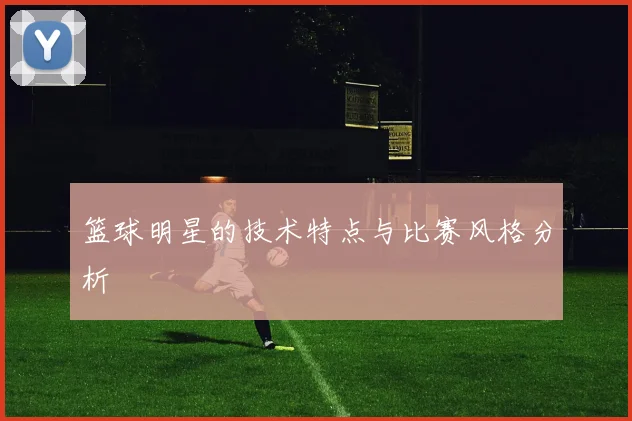 篮球明星的技术特点与比赛风格分析